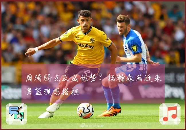周琦弱点反成优势?杨瀚森或迎来男篮理想搭档