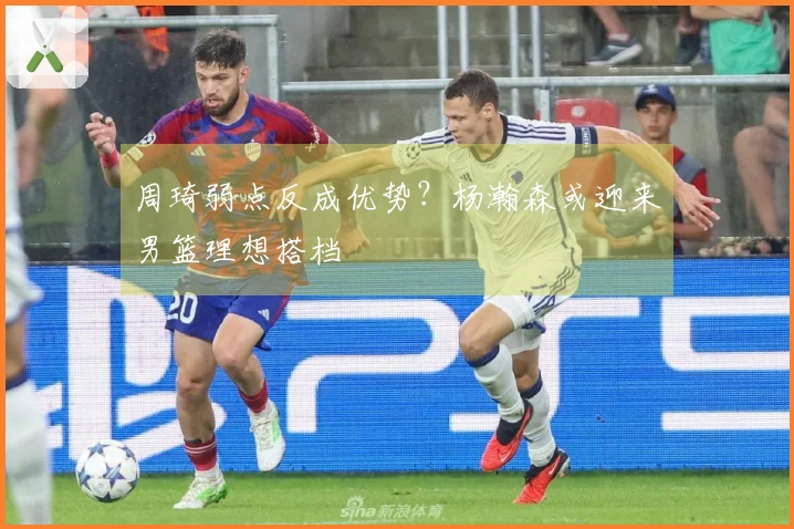 周琦弱点反成优势？杨瀚森或迎来男篮理想搭档